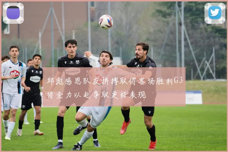 邱彪感恩队友拼搏取得客场胜利G3将全力以赴争取更好表现