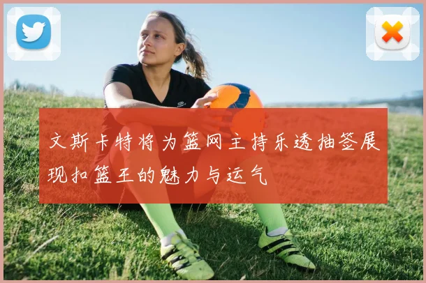 文斯卡特将为篮网主持乐透抽签展现扣篮王的魅力与运气