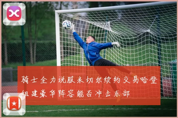 骑士全力说服米切尔续约交易哈登组建豪华阵容能否冲击东部