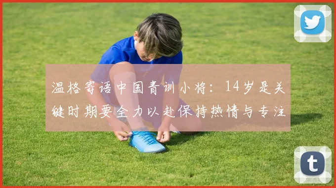 温格寄语中国青训小将：14岁是关键时期要全力以赴保持热情与专注
