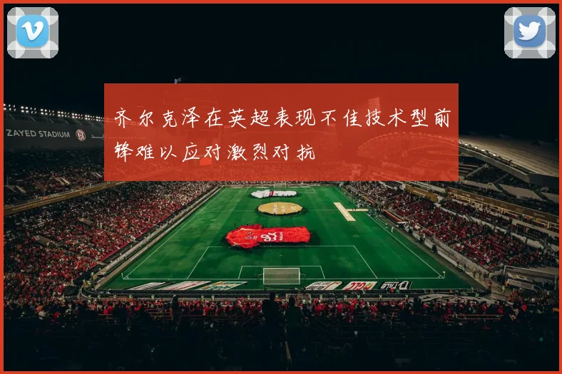 齐尔克泽在英超表现不佳技术型前锋难以应对激烈对抗