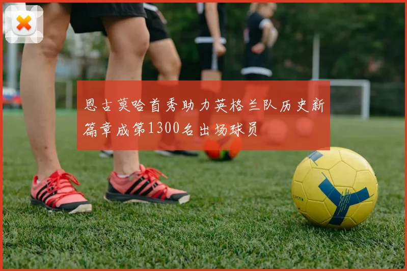 恩古莫哈首秀助力英格兰队历史新篇章成第1300名出场球员