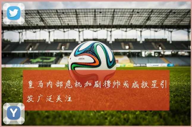 皇马内部危机加剧穆帅或成救星引发广泛关注