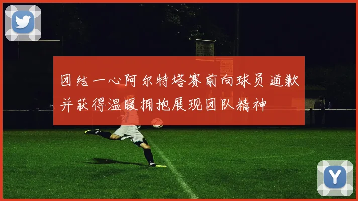团结一心阿尔特塔赛前向球员道歉并获得温暖拥抱展现团队精神