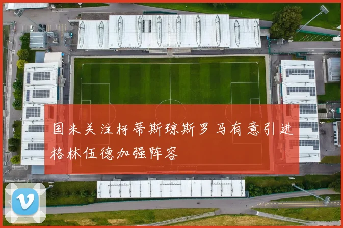 国米关注柯蒂斯琼斯罗马有意引进格林伍德加强阵容
