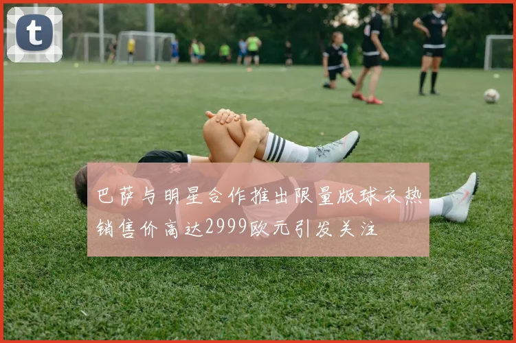 巴萨与明星合作推出限量版球衣热销售价高达2999欧元引发关注