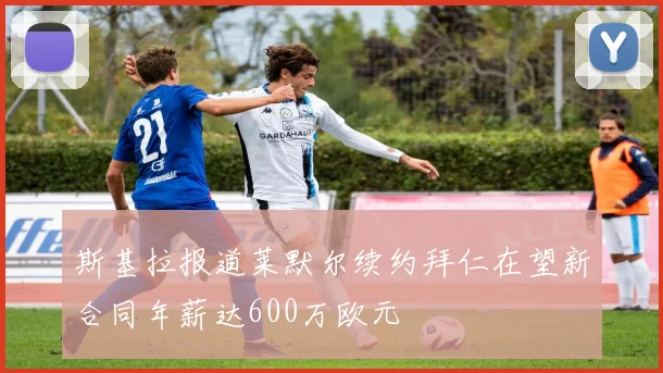 斯基拉报道莱默尔续约拜仁在望新合同年薪达600万欧元