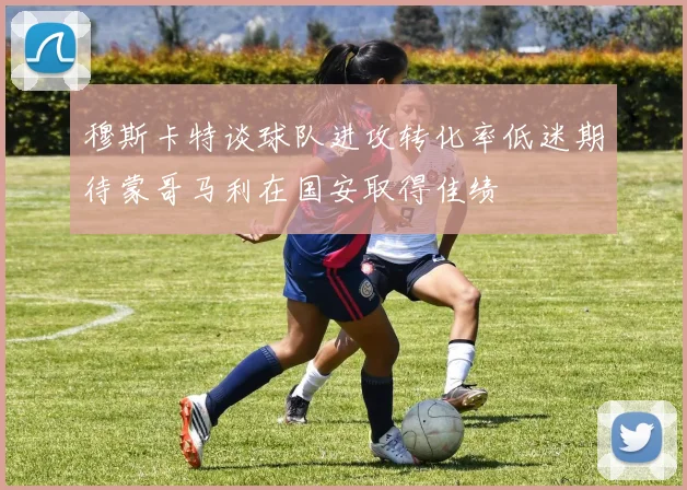 穆斯卡特谈球队进攻转化率低迷期待蒙哥马利在国安取得佳绩