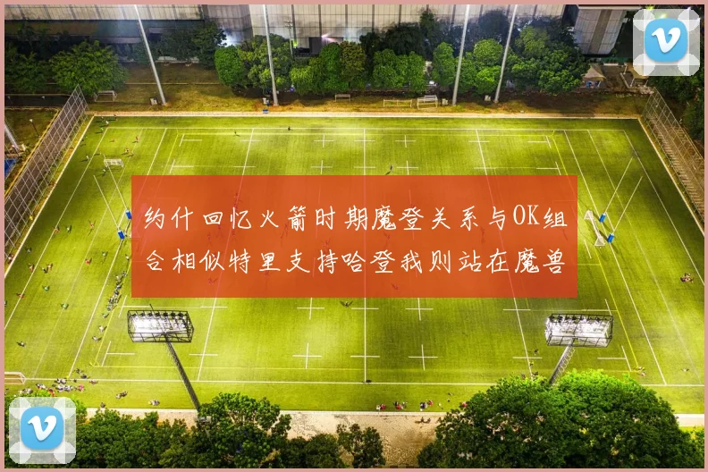 约什回忆火箭时期魔登关系与OK组合相似特里支持哈登我则站在魔兽一边