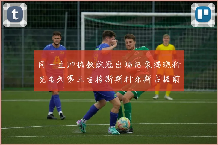 同一主帅执教欧冠出场记录揭晓科克名列第三吉格斯斯科尔斯占据前两位